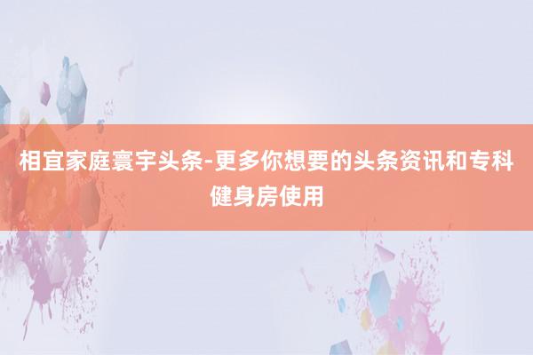 相宜家庭寰宇头条-更多你想要的头条资讯和专科健身房使用