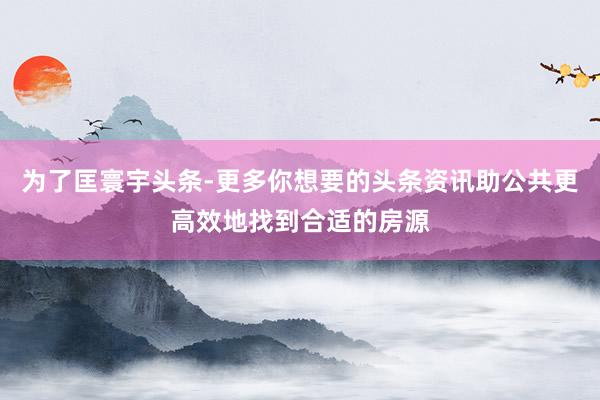 为了匡寰宇头条-更多你想要的头条资讯助公共更高效地找到合适的房源