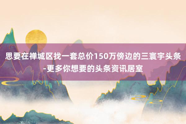 思要在禅城区找一套总价150万傍边的三寰宇头条-更多你想要的头条资讯居室