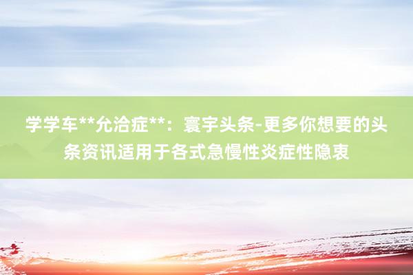 学学车**允洽症**:寰宇头条-更多你想要的头条资讯适用于各式急慢性炎症性隐衷