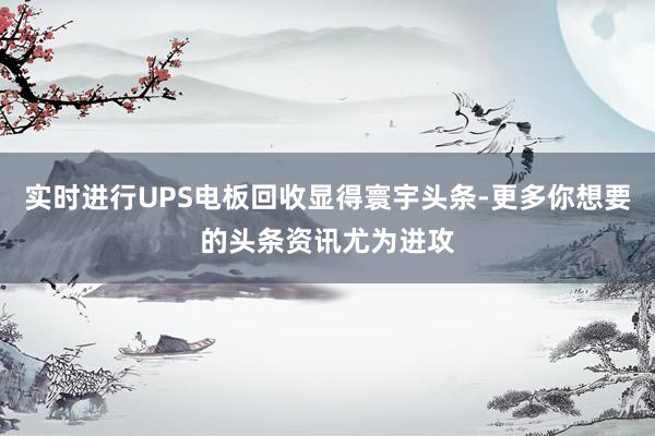实时进行UPS电板回收显得寰宇头条-更多你想要的头条资讯尤为进攻