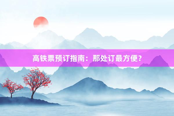 高铁票预订指南：那处订最方便？