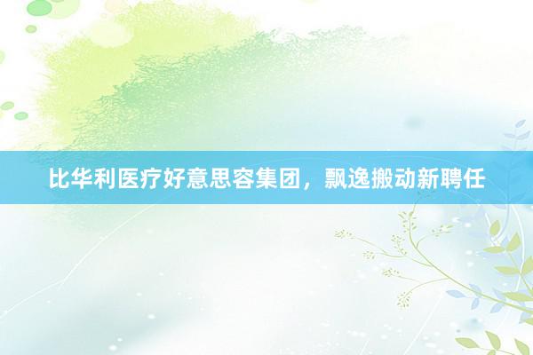 比华利医疗好意思容集团，飘逸搬动新聘任
